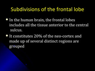 Subdivisions of the frontal lobe
 In the human brain, the frontal lobesIn the human brain, the frontal lobes
includes all the tissue anterior to the centralincludes all the tissue anterior to the central
sulcus.sulcus.
 It constitutes 20% of the neo-cortex andIt constitutes 20% of the neo-cortex and
made up of several distinct regions aremade up of several distinct regions are
groupedgrouped
 