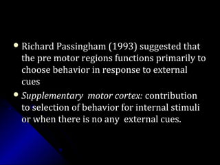  Richard Passingham (1993) suggested thatRichard Passingham (1993) suggested that
the pre motor regions functions primarily tothe pre motor regions functions primarily to
choose behavior in response to externalchoose behavior in response to external
cuescues
 Supplementary motor cortex:Supplementary motor cortex: contributioncontribution
to selection of behavior for internal stimulito selection of behavior for internal stimuli
or when there is no any external cues.or when there is no any external cues.
 