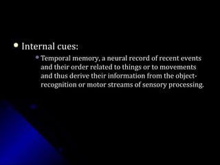  Internal cues:Internal cues:
Temporal memory, a neural record of recent eventsTemporal memory, a neural record of recent events
and their order related to things or to movementsand their order related to things or to movements
and thus derive their information from the object-and thus derive their information from the object-
recognition or motor streams of sensory processing.recognition or motor streams of sensory processing.
 