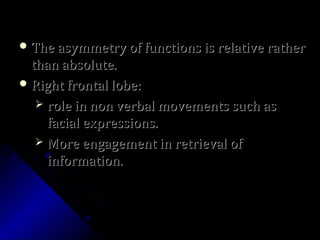  The asymmetry of functions is relative ratherThe asymmetry of functions is relative rather
than absolute.than absolute.
 Right frontal lobe:Right frontal lobe:
 role in non verbal movements such asrole in non verbal movements such as
facial expressions.facial expressions.
 More engagement in retrieval ofMore engagement in retrieval of
information.information.
 