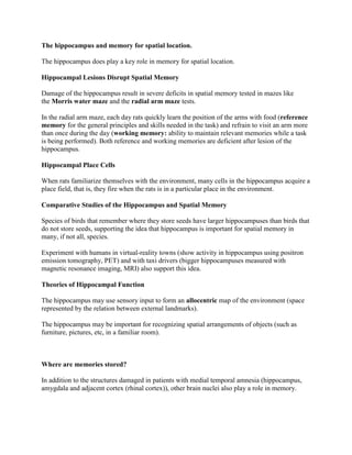 The hippocampus and memory for spatial location.

The hippocampus does play a key role in memory for spatial location.

Hippocampal Lesions Disrupt Spatial Memory

Damage of the hippocampus result in severe deficits in spatial memory tested in mazes like
the Morris water maze and the radial arm maze tests.

In the radial arm maze, each day rats quickly learn the position of the arms with food (reference
memory for the general principles and skills needed in the task) and refrain to visit an arm more
than once during the day (working memory: ability to maintain relevant memories while a task
is being performed). Both reference and working memories are deficient after lesion of the
hippocampus.

Hippocampal Place Cells

When rats familiarize themselves with the environment, many cells in the hippocampus acquire a
place field, that is, they fire when the rats is in a particular place in the environment.

Comparative Studies of the Hippocampus and Spatial Memory

Species of birds that remember where they store seeds have larger hippocampuses than birds that
do not store seeds, supporting the idea that hippocampus is important for spatial memory in
many, if not all, species.

Experiment with humans in virtual-reality towns (show activity in hippocampus using positron
emission tomography, PET) and with taxi drivers (bigger hippocampuses measured with
magnetic resonance imaging, MRI) also support this idea.

Theories of Hippocampal Function

The hippocampus may use sensory input to form an allocentric map of the environment (space
represented by the relation between external landmarks).

The hippocampus may be important for recognizing spatial arrangements of objects (such as
furniture, pictures, etc, in a familiar room).



Where are memories stored?

In addition to the structures damaged in patients with medial temporal amnesia (hippocampus,
amygdala and adjacent cortex (rhinal cortex)), other brain nuclei also play a role in memory.
 