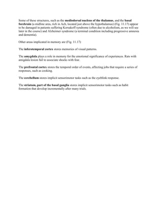 Some of these structures, such as the mediodorsal nucleus of the thalamus, and the basal
forebrain (a midline area, rich in Ach, located just above the hypothalamus) (Fig. 11.17) appear
to be damaged in patients suffering Korsakoff syndrome (often due to alcoholism, as we will see
later in the course) and Alzheimer syndrome (a terminal condition including progressive amnesia
and dementia).

Other areas implicated in memory are (Fig. 11.17)

The inferotemporal cortex stores memories of visual patterns.

The amygdala plays a role in memory for the emotional significance of experiences. Rats with
amigdala lesion fail to associate shocks with fear.

The prefrontal cortex stores the temporal order of events, affecting jobs that require a series of
responses, such as cooking.

The cerebellum stores implicit sensorimotor tasks such as the eyeblink response.

The striatum, part of the basal ganglia stores implicit sensorimotor tasks such as habit
formation that develop incrementally after many trials.
 