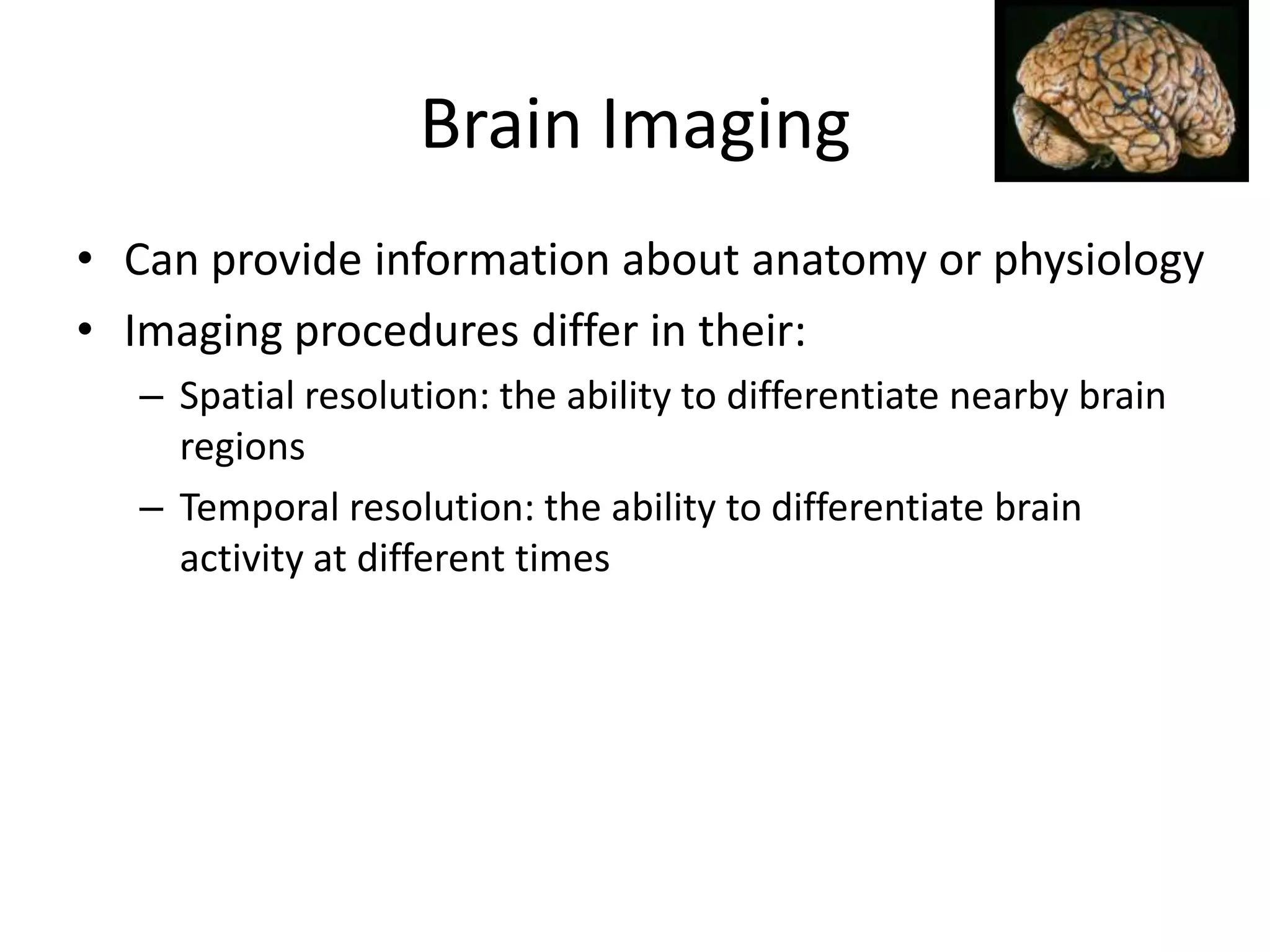 Brain Imaging
• Can provide information about anatomy or physiology
• Imaging procedures differ in their:
  – Spatial resolution: the ability to differentiate nearby brain
    regions
  – Temporal resolution: the ability to differentiate brain
    activity at different times
 