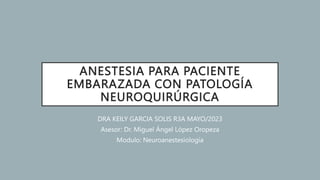 ANESTESIA PARA PACIENTE
EMBARAZADA CON PATOLOGÍA
NEUROQUIRÚRGICA
DRA KEILY GARCIA SOLIS R3A MAYO/2023
Asesor: Dr. Miguel Ángel López Oropeza
Modulo: Neuroanestesiología
 