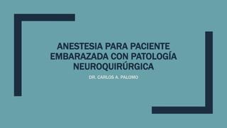 ANESTESIA PARA PACIENTE
EMBARAZADA CON PATOLOGÍA
NEUROQUIRÚRGICA
DR. CARLOS A. PALOMO
 