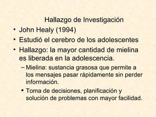 Hallazgo de Investigaci ón John Healy (1994) Estudió el cerebro de los adolescentes Hallazgo: la mayor cantidad de mielina es liberada en la adolescencia. Mielina: sustancia grasosa que permite a los mensajes pasar rápidamente sin perder información. Toma de decisiones, planificación y solución de problemas con mayor facilidad. 