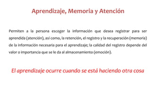 Aprendizaje, Memoria y Atención
Permiten a la persona escoger la información que desea registrar para ser
aprendida (atención), así como, la retención, el registro y la recuperación (memoria)
de la información necesaria para el aprendizaje; la calidad del registro depende del
valor o importancia que se le da al almacenamiento (emoción).
El aprendizaje ocurre cuando se está haciendo otra cosa
 