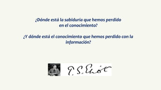 ¿Dónde está la sabiduría que hemos perdido
en el conocimiento?
¿Y dónde está el conocimiento que hemos perdido con la
información?
 