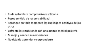 • Es de naturaleza comprensiva y solidaria
• Posee sentido de responsabilidad
• Reconoce en todo momento las cualidades positivas de los
otros
• Enfrenta las situaciones con una actitud mental positiva
• Maneja y conoce sus emociones
• No deja de aprender y sorprenderse
 