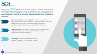 www.institutoneuroart.org 5
Apps
Apps de automejora y autorregulación: basadas en el feed-back
proporcionado por distintos sensores, hábitos de conducta, inputs del
propio usuario, se ofrecen recomendaciones, recordatorios,
estadísticas para ayudar en la autorregulación de conductas.
Apps educativas: Aprovechar las nuevas interfaces y la ubicuidad
de los dispositivos móviles para facilitar distintas ofertas
formativas a colectivos específicos.
Tecnologías: Desarrollo de Apps Nativas (iOS ,
Android, Windows 8 / 10), Híbridas , HTML5
Desarrollo de apps para procesos de ayuda terapéutica utilizando la inmediatez y
ubicuidad de los dispositivos móviles , así como su integración con distintos sensores de
mercado. Nuestro elemento diferencial es la combinación de equipos multidisciplinares
para el desarrollo y evolución de estas apps: profesionales de la salud , psicólogos y
tecnólogos.
 