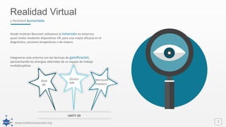 www.institutoneuroart.org 7
Realidad Virtual
y Realidad Aumentada
Desde Instituto Neuroart utilizamos la inmersión en entornos
quasi-reales mediante dispositivos VR, para una mayor eficacia en el
diagnóstico, acciones terapeúticas o de mejora.
Integramos este entorno con las técnicas de gamificación,
aprovechando las sinergias obtenidas de un equipo de trabajo
multidisciplinar.
Oculus
Rift
Microsoft
Hololens
Gear
VR
Oculus
Rift
Microsoft
Hololens
UNITY 3D
 