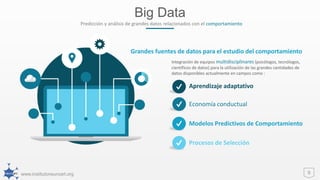 www.institutoneuroart.org
Big Data
9
Predicción y análisis de grandes datos relacionados con el comportamiento
Integración de equipos multidisciplinares (psicólogos, tecnólogos,
científicos de datos) para la utilización de las grandes cantidades de
datos disponibles actualmente en campos como :
Grandes fuentes de datos para el estudio del comportamiento
Aprendizaje adaptativo
Economía conductual
Modelos Predictivos de Comportamiento
Procesos de Selección
 