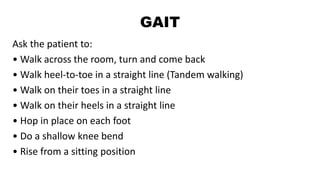 GAIT
Ask the patient to:
• Walk across the room, turn and come back
• Walk heel-to-toe in a straight line (Tandem walking)
• Walk on their toes in a straight line
• Walk on their heels in a straight line
• Hop in place on each foot
• Do a shallow knee bend
• Rise from a sitting position
 