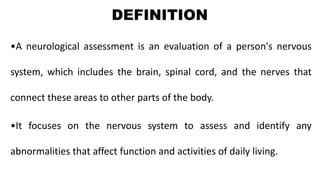 DEFINITION
•A neurological assessment is an evaluation of a person's nervous
system, which includes the brain, spinal cord, and the nerves that
connect these areas to other parts of the body.
•It focuses on the nervous system to assess and identify any
abnormalities that affect function and activities of daily living.
 
