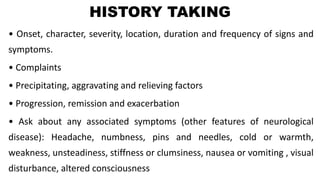 HISTORY TAKING
• Onset, character, severity, location, duration and frequency of signs and
symptoms.
• Complaints
• Precipitating, aggravating and relieving factors
• Progression, remission and exacerbation
• Ask about any associated symptoms (other features of neurological
disease): Headache, numbness, pins and needles, cold or warmth,
weakness, unsteadiness, stiffness or clumsiness, nausea or vomiting , visual
disturbance, altered consciousness
 