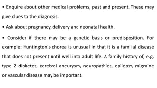 • Enquire about other medical problems, past and present. These may
give clues to the diagnosis.
• Ask about pregnancy, delivery and neonatal health.
• Consider if there may be a genetic basis or predisposition. For
example: Huntington's chorea is unusual in that it is a familial disease
that does not present until well into adult life. A family history of, e.g.
type 2 diabetes, cerebral aneurysm, neuropathies, epilepsy, migraine
or vascular disease may be important.
 