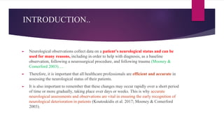 INTRODUCTION..
► Neurological observations collect data on a patient’s neurological status and can be
used for many reasons, including in order to help with diagnosis, as a baseline
observation, following a neurosurgical procedure, and following trauma (Mooney &
Comerford 2003)….
► Therefore, it is important that all healthcare professionals are efficient and accurate in
assessing the neurological status of their patients.
► It is also important to remember that these changes may occur rapidly over a short period
of time or more gradually, taking place over days or weeks. This is why accurate
neurological assessments and observations are vital in ensuring the early recognition of
neurological deterioration in patients (Koutoukidis et al. 2017; Mooney & Comerford
2003).
 