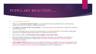 PUPILLARY REACTION…..
► Assessing Pupillary Reaction
► When we are assessing the patient’s pupils, we are gaining information regarding the brain and determining
whether there has been an increase in intracranial pressure.
► The pupils are assessed for their size and shape, as well as how they react to the presence of light. They should be
round and equal in size.
► The size of the pupils can vary, however, the normal range is 2 to 6 mm in diameter. Upon shining a bright light
into each eye, the pupils should constrict briskly to a smaller size (QAS 2021a).
► The reactions to light can be described as brisk, sluggish or non-reactive/fixed.
► Both eyes should be checked and compared against each other. Generally, any change that occurs during an
assessment of the pupils indicates a change in the individual’s intracranial pressure and may signify a
neurological emergency.
► Acute pupillary dilation in patients who have suffered a head injury is thought to be caused by compression of the
third cranial nerve from brain oedema and herniation, or alternatively, from a decrease of blood flow to the
brain stem, resulting in brain stem ischaemia (Koutoukidis et al. 2017; Majdan 2015…….
 