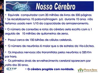 Nosso Cérebro Equivale  computador com 20 milhões de livros de 500 páginas Se recebêssemos 10 palavra/imagem  p/s  durante 10 anos  não teríamos usado nem 1/10 da capacidade da armazenamento. O número de conexões e rotas do cérebro seria escrito com o 1 seguido de  10 milhões de quilometros de zeros. Possui cerca de 100 bilhões de células celebrais. O número de neurônios é maior que o de estrelas da Via-Láctea. Os impulsos nervosos são transmitidos pelos neurônios a 320 Km  por hora. Os primeiros sinais de envelhecimento cerebral aparecem por volta dos 30 anos. O cérebro progride com novidade. 