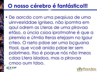 O nosso cérebro é fantástico!!!  De aorcdo com uma peqsiusa de uma uinrvesriddae ignlsea, não ipomtra em qaul odrem as Lteras de uma plravaa etãso, a úncia csioa iprotmatne é que a piremria e útmlia lteras etejasm no lgaur crteo. O rseto pdoe ser uma bçguana ttaol, que vcoê anida pdoe ler sem pobrlmea. Itso é poqrue nós não lmeos cdaa Ltera isladoa, mas a plravaa cmoo oum tdoo. 
