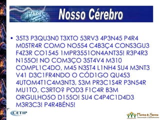 35T3 P3QU3N0 T3XTO 53RV3 4P3N45 P4R4 M05TR4R COMO NO554 C4B3Ç4 CONS3GU3 F4Z3R CO1545 1MPR3551ON4ANT35! R3P4R3 N155O! NO COM3ÇO 35T4V4 M310 COMPL1C4DO, M45 N3ST4 L1NH4 SU4 M3NT3 V41 D3C1FR4NDO O CÓD1GO QU453 4UTOM4T1C4M3NT3, S3M PR3C1S4R P3N54R MU1TO, C3RTO? POD3 F1C4R B3M ORGULHO5O D155O! SU4 C4P4C1D4D3 M3R3C3! P4R4BÉN5! Nosso Cérebro 