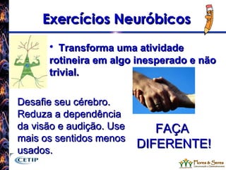 Exercícios Neuróbicos Transforma uma atividade rotineira em algo inesperado e não trivial. Desafie seu cérebro. Reduza a dependência da visão e audição. Use mais os sentidos menos usados. FAÇA DIFERENTE! 