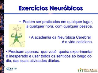 Exercícios Neuróbicos Podem ser praticados em qualquer lugar, a qualquer hora, com qualquer pessoa. A academia da Neuróbica Cerebral  é a vida cotidiana. Precisam apenas:  que você  queira experimentar o inesperado e usar todos os sentidos ao longo do dia, das suas atividades diárias. 