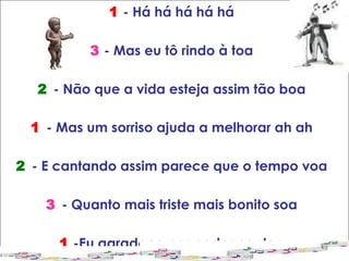 1  - Há há há há há 3   - Mas eu tô rindo à toa 2   - Não que a vida esteja assim tão boa 1   - Mas um sorriso ajuda a melhorar ah ah 2   - E cantando assim parece que o tempo voa 3   - Quanto mais triste mais bonito soa 1  -Eu agradeço por poder cantar  