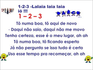 1 – 2 – 3 Tô numa boa, tô aqui de novo -  Daqui não saio, daqui não me movo Tenho certeza, esse é o meu lugar, ah ah Tô numa boa, tô ficando esperto Já não pergunto se isso tudo é certo Uso esse tempo pra recomeçar, ah ah 1-2-3 -Lalaia laia laia iô !!! 