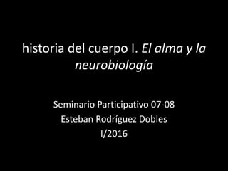 historia del cuerpo I. El alma y la
neurobiología
Seminario Participativo 07-08
Esteban Rodríguez Dobles
I/2016
 