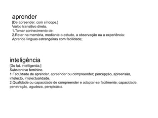 aprender 
[De apreender, com síncope.] 
Verbo transitivo direto. 
1.Tomar conhecimento de: 
2.Reter na memória, mediante o estudo, a observação ou a experiência: 
Aprende línguas estrangeiras com facilidade; 
inteligência 
[Do lat. intelligentia.] 
Substantivo feminino. 
1.Faculdade de aprender, apreender ou compreender; percepção, apreensão, 
intelecto, intelectualidade. 
2.Qualidade ou capacidade de compreender e adaptar-se facilmente; capacidade, 
penetração, agudeza, perspicácia. 
 
