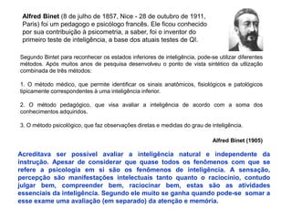 Segundo Bintet para reconhecer os estados inferiores de inteligência, pode-se utilizar diferentes 
métodos. Após muitos anos de pesquisa desenvolveu o ponto de vista sintético da utlização 
combinada de três métodos: 
1. O método médico, que permite identificar os sinais anatômicos, fisiológicos e patológicos 
tipicamente correspondentes à uma inteligência inferior. 
2. O método pedagógico, que visa avaliar a inteligência de acordo com a soma dos 
conhecimentos adquiridos. 
3. O método psicológico, que faz observações diretas e medidas do grau de inteligência. 
Alfred Binet (1905) 
Alfred Binet (8 de julho de 1857, Nice - 28 de outubro de 1911, 
Paris) foi um pedagogo e psicólogo francês. Ele ficou conhecido 
por sua contribuição à psicometria, a saber, foi o inventor do 
primeiro teste de inteligência, a base dos atuais testes de QI. 
Acreditava ser possível avaliar a inteligência natural e independente da 
instrução. Apesar de considerar que quase todos os fenômenos com que se 
refere a psicologia em si são os fenômenos de inteligência. A sensação, 
percepção são manifestações intelectuais tanto quanto o raciocínio, contudo 
julgar bem, compreender bem, raciocinar bem, estas são as atividades 
essenciais da inteligência. Segundo ele muito se ganha quando pode-se somar a 
esse exame uma avaliação (em separado) da atenção e memória. 
 