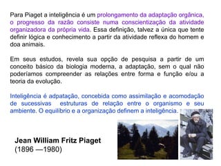 Para Piaget a inteligência é um prolongamento da adaptação orgânica, 
o progresso da razão consiste numa conscientização da atividade 
organizadora da própria vida. Essa definição, talvez a única que tente 
definir lógica e conhecimento a partir da atividade reflexa do homem e 
doa animais. 
Em seus estudos, revela sua opção de pesquisa a partir de um 
conceito básico da biologia moderna, a adaptação, sem o qual não 
poderíamos compreender as relações entre forma e função e/ou a 
teoria da evolução. 
Inteligência é adpatação, concebida como assimilação e acomodação 
de sucessivas estruturas de relação entre o organismo e seu 
ambiente. O equilíbrio e a organização definem a inteligência. 
Jean William Fritz Piaget 
(1896 —1980) 
 
