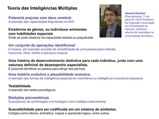 Teoria das Inteligências Múltiplas 
Potencial prejuízo com dano cerebral 
A exemplo das capacidades lingüísticas no AVC 
Existência de gênios, ou indivíduos eminentes 
com habilidades especiais 
Onde se pode observar tal capacidade isolada ou prejudicada 
Um conjunto de operações identificável 
A música, por exemplo consiste da sensibilidade de uma pessoa para melodia, 
harmonia, ritmo, timbre e estrutura musical. 
Uma história de desenvolvimento distintiva para cada indivíduo, junto com uma 
natureza definível de desempenho especialista. 
É possível identificar os passos para atingir tais perícias 
Uma história evolutiva e plausibilidade evolutiva. 
A exemplo das formas de inteligência espacial em mamíferos ou inteligência musical em pássaros. 
Testabilidade 
A exemplo dos testes psicológicos 
Distições psicométricas 
Susceptíveis de confirmação e re-testagem com múltiplos instrumentos 
Suscetibilidade para ser codificada em um sistema de símbolos. 
Códigos como idioma, aritmética, mapas e expressão lógica, entre outros. 
Howard Gardner 
(Pennsylvania, 11 de 
julho de 1943) Professor 
de Cognição e Educação 
na Universidade de 
Harvard, professor 
adjunto de neurologia na 
Universidade de Boston. 
 