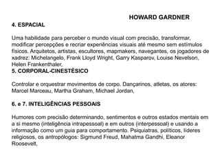 4. ESPACIAL 
HOWARD GARDNER 
Uma habilidade para perceber o mundo visual com precisão, transformar, 
modificar percepções e recriar experiências visuais até mesmo sem estímulos 
físicos. Arquitetos, artistas, escultores, mapmakers, navegantes, os jogadores de 
xadrez: Michelangelo, Frank Lloyd Wright, Garry Kasparov, Louise Nevelson, 
Helen Frankenthaler, 
5. CORPORAL-CINESTÉSICO 
Controlar e orquestrar movimentos de corpo. Dançarinos, atletas, os atores: 
Marcel Marceau, Martha Graham, Michael Jordan, 
6. e 7. INTELIGÊNCIAS PESSOAIS 
Humores com precisão determinando, sentimentos e outros estados mentais em 
a si mesmo (inteligência intrapessoal) e em outros (interpessoal) e usando a 
informação como um guia para comportamento. Psiquiatras, políticos, líderes 
religiosos, os antropólogos: Sigmund Freud, Mahatma Gandhi, Eleanor 
Roosevelt, 
 