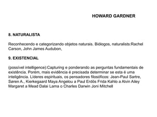 8. NATURALISTA 
HOWARD GARDNER 
Reconhecendo e categorizando objetos naturais. Biólogos, naturalists:Rachel 
Carson, John James Audubon, 
9. EXISTENCIAL 
(possível intelligence):Capturing e ponderando as perguntas fundamentais de 
existência. Porém, mais evidência é precisada determinar se esta é uma 
inteligência. Líderes espirituais, os pensadores filosóficos: Jean-Paul Sartre, 
Søren A., Kierkegaard Maya Angelou a Paul Erdös Frida Kahlo a Alvin Ailey 
Margaret a Mead Dalai Lama o Charles Darwin Joni Mitchell 
 