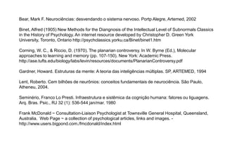 Bear, Mark F. Neurociências: desvendando o sistema nervoso. Portp Alegre, Artemed, 2002 
Binet, Alfred (1905) New Methods for the Diangnosis of the Intellectual Level of Subnormals Classics 
in the History of Psychology. An internet resource developed by Christopher D. Green York 
University, Toronto, Ontario http://psychclassics.yorku.ca/Binet/binet1.htm 
Corning, W. C., & Riccio, D. (1970). The planarian controversy. In W. Byrne (Ed.), Molecular 
approaches to learning and memory (pp. 107-150). New York: Academic Press. 
http://ase.tufts.edu/biology/labs/levin/resources/documents/PlanarianControversy.pdf 
Gardner, Howard. Estruturas da mente: A teoria das inteligências múltiplas. SP, ARTEMED, 1994 
Lent, Roberto. Cem bilhões de neurônios: conceitos fundamentais de neurociência. São Paulo, 
Atheneu, 2004. 
Seminério, Franco Lo Presti. Infraestrutura e sistêmica da cognição humana: fatores ou liguagens. 
Arq. Bras. Psic., RJ 32 (1): 536-544 jan/mar. 1980 
Frank McDonald ~ Consultation-Liaison Psychologist at Townsville General Hospital, Queensland, 
Australia. Web Page ~ a collection of psychological articles, links and images. - 
http://www.users.bigpond.com./fmcdonald/index.html 
