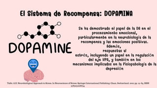 El Sistema de Recompensa: DOPAMINA
El Sistema de Recompensa: DOPAMINA
Se ha demostrado el papel de la DA en el
procesamiento emocional,
particularmente en la neurobiología de la
recompensa y las emociones positivas.
Además,
respuestas al
estrés, incluyendo un papel en la regulación
del eje HPA, y también en los
mecanismos implicados en la fisiopatología de la
depresión
Tafet, G.E. Neurobiological Approach to Stress. In Neuroscience of Stress; Springer International Publishing: Cham, Switzerland, 2022; pp. 19–84. ISBN
9783031008634.
 