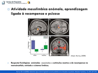 Atividade mesolímbica anómala, aprendizagem ligada à recompensa e psicose 
Resposta fisiológicas anómalas associadas a estímulos neutros e de recompensa no menséncefalo, estriado e sistema límbico; 
Murray GK et al(2008). Substantia nigra/ventral tegmental reward prediction error disruption in psychosis. Molecular Psychiatry; 13, 239, 267–276. 
Adapt. Murray, (2008)  
