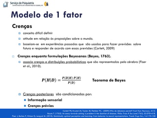 Crenças 
conceito difícil definir 
atitude em relação às proposições sobre o mundo. 
baseiam-se em experiências passadas que são usadas para fazer previsões sobre futuro e responder de acordo com essas previsões (Corlett, 2009) 
Crenças enquanto formulações Bayesanas (Bayes, 1763). 
associa crenças e distribuições probabilísticas que são representadas pelo cérebro (Fiser et al., 2010). 
푷푯푫= 푷푫푯 푷푯 푷푫 Teorema de Bayes 
Crenças posteriores são condicionadas por: 
Informação sensorial 
Crenças prévias 
Modelo de 1 fator 
Corlett PR, Krystal JH, Taylor JR, Fletcher PC. (2009).Why do delusions persist? Front Hum Neurosci.; 3:12. Bayes T. (1763). An essay towards solving a problem in the doctrine of chances. Philos Trans R Soc Lond.1763; 53:370–418. Fiser J, Berkes P, Orban G, Lengyel M. (2010). Statistically optimal perception and learning: from behavior to neural representations. Trends Cogn Sci.; 14:119–130  