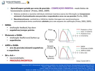 Aprendizagem guiada por erros de previsão - CODIFICAÇÃO PREDITIVA - modo básico de funcionamento cerebral (Friston, 2005, 2009) 
Sistemas cerebrais e neurónios individuais minimizam incerteza acerca da informação ao incorporarem estrutural e funcionalmente uma previsão e respondendo a erros na sua precisão (Fiorillo, 2008) 
Neurotransmissores excitatórios e inibitórios rápidos interagem com neurotransmissores neuromoduladores lentos constituindo substrato para este esquema de codificação (Friston, 2005, 2009). 
Colrett et al. (2011) Glutamatergic model psychoses: prediction error, learning, and inference. Neuropsychopharmacology;36(1):294-315 Friston K. (2005). A theory of cortical responses. Philos Trans R Soc Lond B Biol Sci.; 360:815–836. Friston K. (2009) The free-energy principle: a rough guide to the brain? Trends Cogn Sci.; 13:293–301. Fiorillo C. D. (2008). Towards a general theory of neural computation based on prediction by single neurons. PLoS ONE; 3:e3298 
•NMDA: 
•sinalização feedback/top-down 
•expetativas/crenças prévias 
•Glutamato e GABA: 
•sinalização feedforward/bottom-up 
•experiências 
•AMPA e GABA: 
•erro de previsão/mismatch expetativas vs experiência 
•DA e Ach – 
•neuromodulação; 
•PRECISÃO/INCERTEZA 
Adapt. Colrett (2011)  