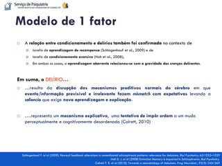 A relação entre condicionamento e delírios também foi confirmada no contexto de 
tarefa de aprendizagem de recompensa (Schlagenhauf et al., 2009) e de 
tarefa de condicionamento aversivo (Holt et al., 2008); 
Em ambos os casos, a aprendizagem aberrante relacionou-se com a gravidade das crenças delirantes. 
Em suma, o DELÍRIO… 
…resulta da disrupção dos mecanismos preditivos normais do cérebro em que evento/informação previsível e irrelevante fazem mismatch com expetativas levando a saliencia que exige nova aprendizagem e explicação. 
….representa um mecanismo explicativo, uma tentativa de impôr ordem a um mudo perceptualmente e cognitivamente desordenado (Colrett, 2010) 
Schlagenhauf F. et al (2009). Reward feedback alterations in unmedicated schizophrenia patients: relevance for delusions. Biol Psychiatry; 65:1032–1039 
Holt D. J. et al (2008) Extinction Memory Is Impaired in Schizophrenia. Biol Psychiatry. 
Colrett P. R. et al (2010). Towards a neurobiology of delusions. Prog Neurobiol.; 92(3): 345–369 
Modelo de 1 fator  