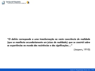 “O delírio corresponde a uma transformação na vasta consciência de realidade (que se manifesta secundariamente em juízos de realidade), que se constrói sobre as experiências no mundo das resistências e das significações…” 
(Jaspers, 1910) 
Jaspers K. Psicopatologia Geral, Vol.1. 1910  