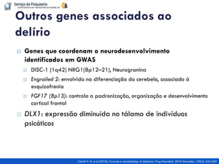 Genes que coordenam o neurodesenvolvimento identificados em GWAS 
DISC-1 (1q42) NRG1(8p12–21), Neurogranina 
Engrailed 2: envolvido na diferenciação do cerebelo, associado à esquizofrenia 
FGF17 (8p13): controla a padronização, organização e desenvolvimento cortical frontal 
DLX1: expressão diminuída no tálamo de indivíduos psicóticos 
Outros genes associados ao delírio 
Colrett P. R. et al (2010). Towards a neurobiology of delusions. Prog Neurobiol. 2010 November ; 92(3): 345–369  