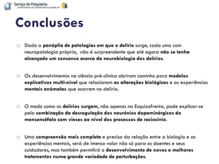 Dada a panóplia de patologias em que o delírio surge, cada uma com neuropatologia própria, não é surpreendente que até agora não se tenha alcançado um consenso acerca da neurobiologia dos delírios. 
Os desenvolvimentos na ciência pré-clínica abriram caminho para modelos explicativos multi-nível que relacionam as alterações biológicas e as experiências mentais anómalas que ocorrem no delírio. 
O modo como os delírios surgem, não apenas na Esquizofrenia, pode explicar-se pela combinação da desregulação dos neurónios dopaminérgicos do mensencéfalo com vieses ao nível dos processos de raciocínio. 
Uma compreensão mais completa e precisa da relação entre a biologia e as experiências mentais, será de imenso valor não só para os doentes e seus cuidadores, mas também permitirá o desenvolvimento de novos e melhores tratamentos numa grande variedade de perturbações. 
Conclusões  