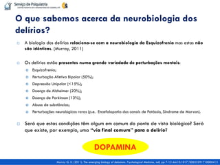 A biologia dos delírios relaciona-se com a neurobiologia da Esquizofrenia mas estas não são idênticas. (Murray, 2011) 
Os delírios estão presentes numa grande variedade de perturbações mentais: 
Esquizofrenia; 
Perturbação Afetiva Bipolar (50%); 
Depressão Unipolar (<15%); 
Doença de Alzheimer (20%); 
Doença de Parkinson (13%); 
Abuso de substâncias; 
Perturbações neurológicas raras (p.e. Encefalopatia dos canais de Potássio, Síndrome de Morvan). 
Será que estas condições têm algum em comum do ponto de vista biológico? Será que existe, por exemplo, uma “via final comum” para o delírio? 
O que sabemos acerca da neurobiologia dos delírios? 
Murray G. K. (2011). The emerging biology of delusions. Psychological Medicine, null, pp 7-13 doi:10.1017/S0033291710000413 
DOPAMINA  