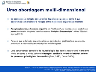 Se aceitarmos a relação causal entre dopamina e psicose, como é que poderemos compreender a relação entre molécula e experiência mental? 
As explicações mais poderosas na psiquiatria são “multi-nível”, na medida em que estabelecem pontes entre várias disciplinas científicas como a fisiologia e fenomenologia.” (Miller, 2008 cit. Murray,2011) 
Porque é que a disfunção dopaminérgica nas perturbações psicóticas leva à paranóia, alucinações e não a qualquer outro tipo de manifestações? 
Uma compreensão completa da neurobiologia dos delírios requer uma teoria que tenha em conta o modo como as alterações cerebrais levam a sintomas através de processos psicológicos intermédios (Frith, 1992; David 2006). 
Uma abordagem multi-dimensional 
Murray G. K. (2011). The emerging biology of delusions. Psychological Medicine, null, pp 7-13 doi:10.1017/S0033291710000413 
Frith C. D. (1992). The Cognitive Neuropsychology of Schizophrenia. Taylor and Francis:Hove, UK. 
David A. S. (2006). A method for studies of madness. Cortex 42, 921–925.  