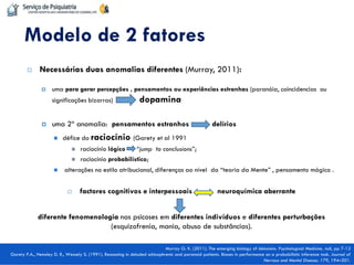 Necessárias duas anomalias diferentes (Murray, 2011): 
uma para gerar percepções , pensamentos ou experiências estranhas (paranóia, coincidencias ou significações bizarras) dopamina 
uma 2ª anomalia: pensamentos estranhos delírios 
défice do raciocínio (Garety et al 1991 
raciocínio lógico “jump to conclusions”; 
raciocínio probabilístico; 
 alterações no estilo atribucional, diferenças ao nível da “teoria da Mente” , pensamento mágico . 
factores cognitivos e interpessoais neuroquímica aberrante 
diferente fenomenologia nas psicoses em diferentes indivíduos e diferentes perturbações (esquizofrenia, mania, abuso de substâncias). 
Modelo de 2 fatores 
Murray G. K. (2011). The emerging biology of delusions. Psychological Medicine, null, pp 7-13 Garety P.A., Hemsley D. R., Wessely S. (1991). Reasoning in deluded schizophrenic and paranoid patients. Biases in performance on a probabilistic inference task. Journal of Nervous and Mental Disease; 179, 194–201.  
