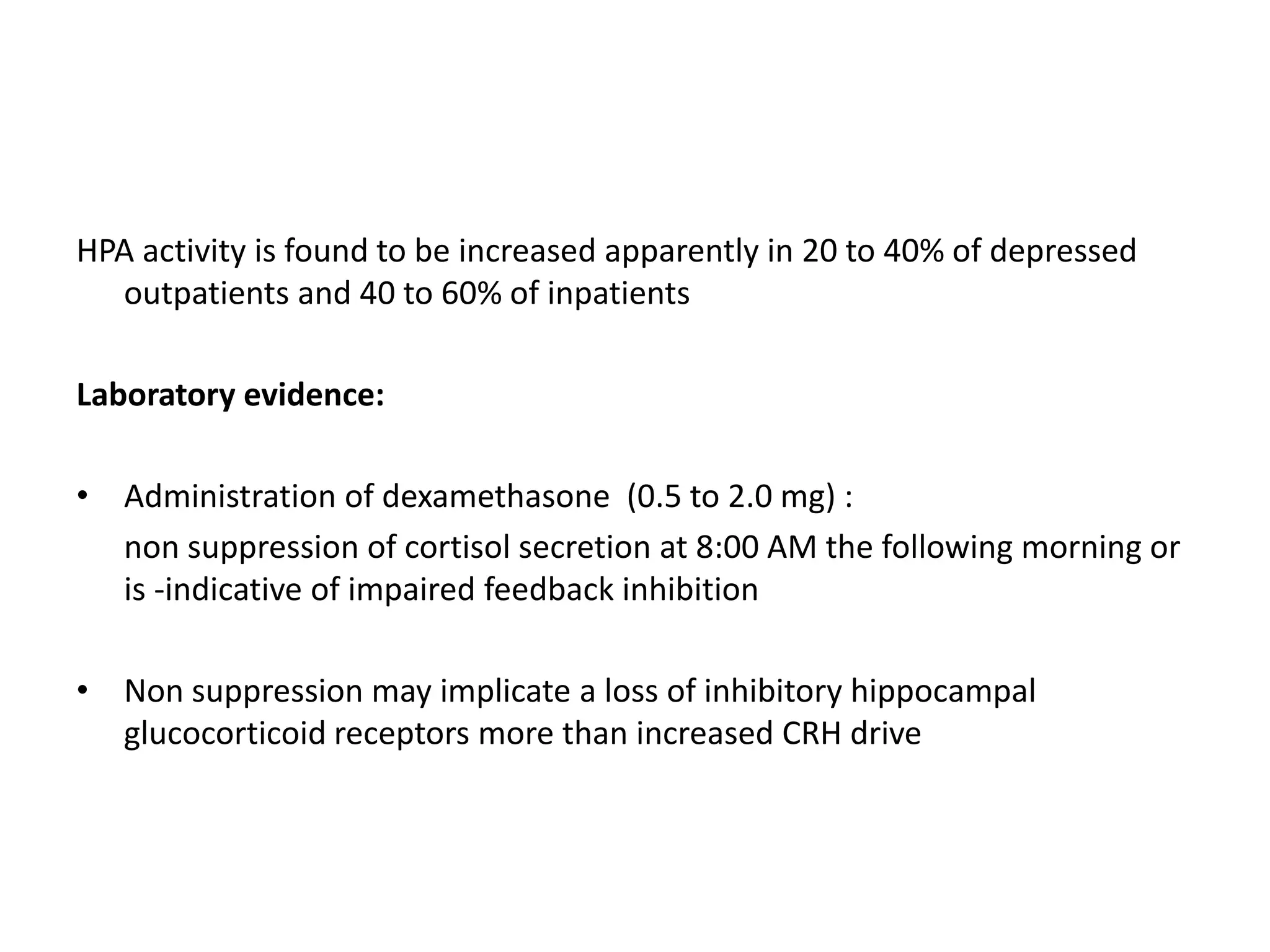 HPA activity is found to be increased apparently in 20 to 40% of depressed
outpatients and 40 to 60% of inpatients
Laboratory evidence:
• Administration of dexamethasone (0.5 to 2.0 mg) :
non suppression of cortisol secretion at 8:00 AM the following morning or
is -indicative of impaired feedback inhibition
• Non suppression may implicate a loss of inhibitory hippocampal
glucocorticoid receptors more than increased CRH drive
 