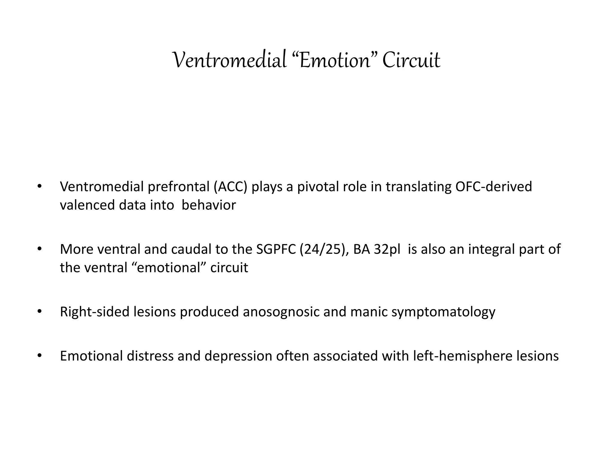 Ventromedial “Emotion” Circuit
• Ventromedial prefrontal (ACC) plays a pivotal role in translating OFC-derived
valenced data into behavior
• More ventral and caudal to the SGPFC (24/25), BA 32pl is also an integral part of
the ventral “emotional” circuit
• Right-sided lesions produced anosognosic and manic symptomatology
• Emotional distress and depression often associated with left-hemisphere lesions
 